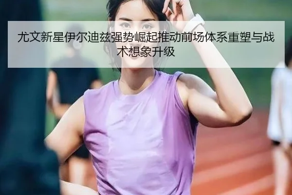 尤文新星伊尔迪兹强势崛起推动前场体系重塑与战术想象升级