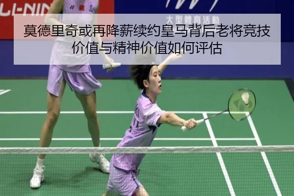莫德里奇或再降薪续约皇马背后老将竞技价值与精神价值如何评估