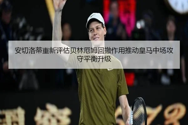 安切洛蒂重新评估贝林厄姆回撤作用推动皇马中场攻守平衡升级