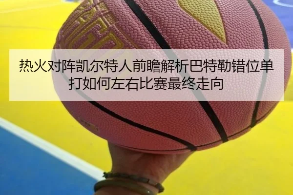 热火对阵凯尔特人前瞻解析巴特勒错位单打如何左右比赛最终走向